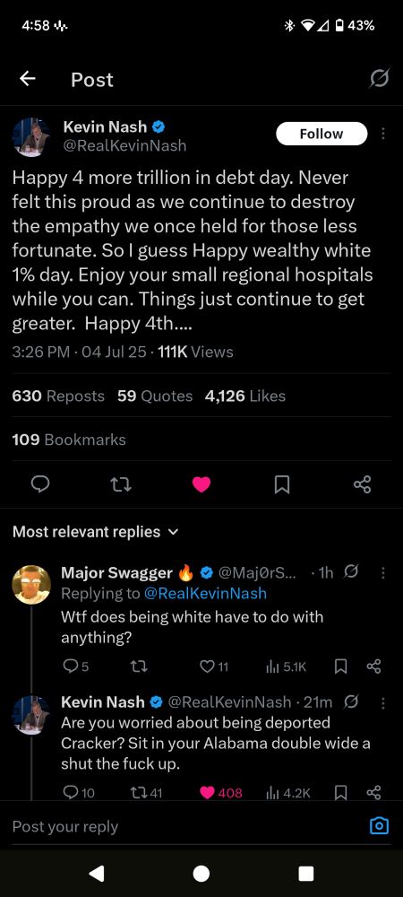 Tweet from Kevin Nash: Happy 4 more trillion in debt day. Never felt this proud as we continue to destroy the empathy we once held for those less fortunate. So I guess Happy wealthy white 1% day. Enjoy your small regional hospitals while you can. Things just continue to get greater. Happy 4th.... Reply from user Major swagger: Wtf does being white have to do with anything? Reply from Nash:Are you worried about being deported Cracker? Sit in your Alabama double wide a shut the fuck up.