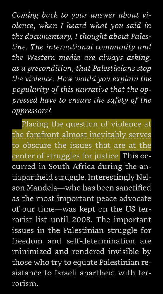 Question: Coming back to your answer about violence, when I heard what you said in the documentary, I thought about Palestine. The international community and the Western media are always asking, as a precondition, that Palestinians stop the violence. How would you explain the popularity of this narrative that the oppressed have to ensure the safety of the oppressors? 

Answer: Placing the question of violence at the forefront almost inevitably serves to obscure the issues that are at the center of struggles for justice. This occurred in South Africa during the antiapartheid struggle. Interestingly Nelson Mandela—who has been sanctified as the most important peace advocate of our time—was kept on the US terrorist list until 2008. The important issues in the Palestinian struggle for freedom and self-determination are minimized and rendered invisible by those who try to equate Palestinian resistance to Israeli apartheid with terrorism.