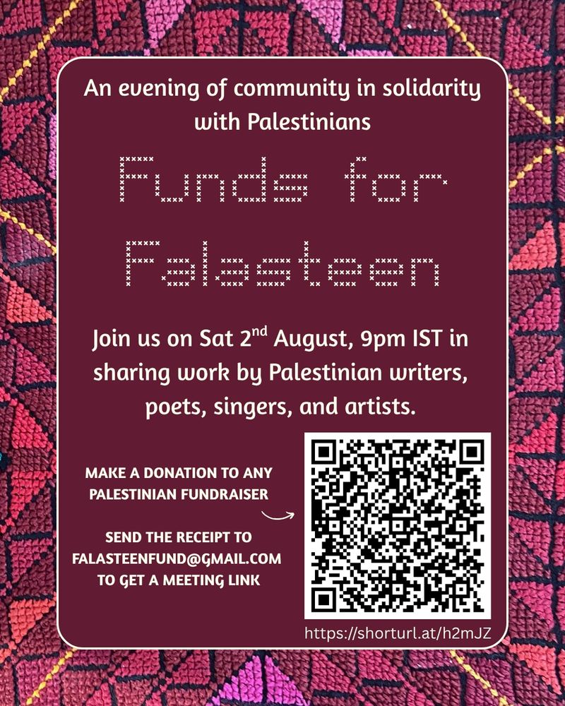 A poster with a background of a pink, maroon, and yellow embroidered fabric (tatreez). Text reads: An evening of community in solidarity with Palestinians
Funds for Falasteen
Join us on Sat 2nd August, 9pm IST in sharing work by Palestinian writers, poets, singers, and artists.

Make a donation to any Palestinian fundraiser
https://shorturl.at/h2mJZ

Send the receipt to falasteenfund@gmail.com to get a meeting link