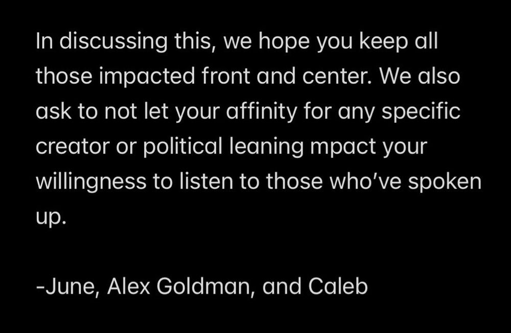 In discussing this, we hope you keep all those impacted front and center. We also ask to not let your affinity for any specific creator or political leaning mpact your willingness to listen to those who've spoken
up.
-June, Alex Goldman, and Caleb