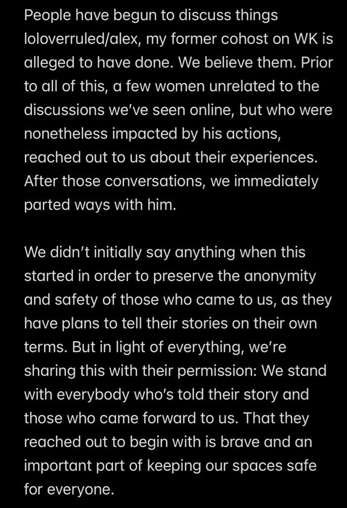 People have begun to discuss things loloverruled/alex, my former cohost on WK is alleged to have done. We believe them. Prior to all of this, a few women unrelated to the discussions we've seen online, but who were nonetheless impacted by his actions, reached out to us about their experiences.
After those conversations, we immediately parted ways with him.
We didn't initially say anything when this started in order to preserve the anonymity and safety of those who came to us, as they have plans to tell their stories on their own terms. But in light of everything, we're sharing this with their permission: We stand with everybody who's told their story and those who came forward to us. That they reached out to begin with is brave and an important part of keeping our spaces safe for everyone.