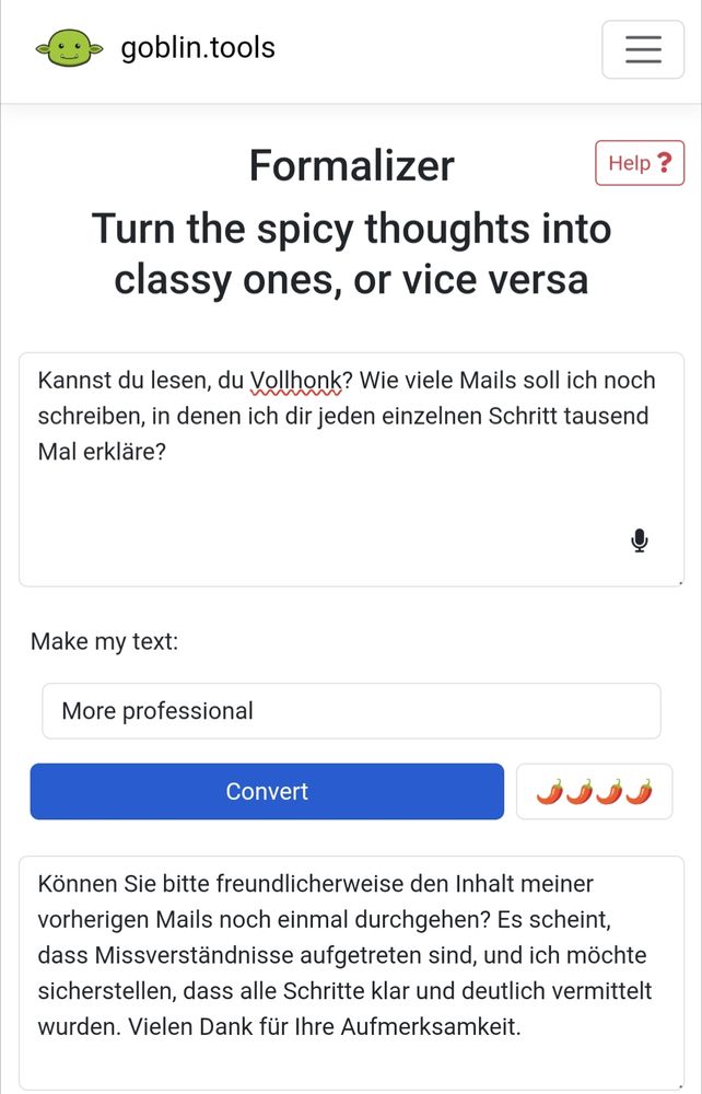 Screenshot eines veränderten Text, der in eine professionellere Sprache umgewandelt wurde. Original: "Kannst du lesen, du Vollhonk? Wie viele Mails soll ich noch schreiben, in denen ich dir jeden einzelnen Schritt tausend Mal erkläre?" Neue Version:"Können Sie bitte freundlicherweise den Inhalt meiner vorherigen Mails noch einmal durchgehen? Es scheint, dass Missverständnisse aufgetreten sind, und ich möchte sicherstellen, dass alle Schritte klar und deutlich vermittelt wurden. Vielen Dank für Ihre Aufmerksamkeit."