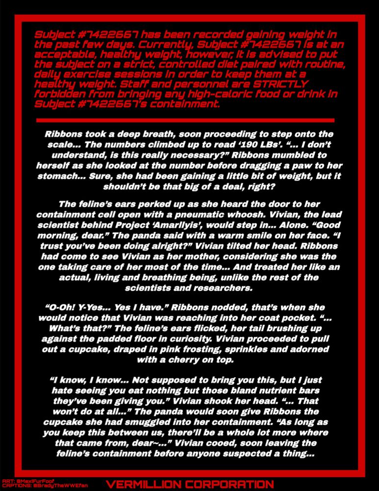 Subject has been recorded gaining weight in the past few days. Currently, Subject is at an acceptable, healthy weight, however, it is advised to put the subject on a strict diet paired with routine exercise in order to keep them at a healthy weight. Staff are STRICTLY forbidden from bringing any high-caloric food in Subject’s containment.

-----------

Ribbons took a deep breath, soon proceeding to step onto the scale… The numbers climbed up to read ‘190 LBs’. “... I don’t understand, is this really necessary?” Ribbons mumbled to herself as she looked at the number before dragging a paw to her stomach… Sure, she had been gaining a little bit of weight, but it shouldn’t be that big of a deal, right?

The feline’s ears perked up as she heard the door to her containment cell open with a pneumatic whoosh. Vivian, the lead scientist behind Project ‘Amarllyis’, would step in… Alone. “Good morning, dear.” The panda said with a warm smile on her face. “I trust you’ve been doing alright?” Vivian tilted her head. Ribbons had come to see Vivian as her mom, considering she was the one taking care of her most of the time… And treated her like an actual person, unlike the rest of the scientists and researchers.

“O-Oh! Yes I have.” Ribbons nodded, she would notice that Vivian was reaching into her coat pocket. “... What’s that?” The feline’s ears flicked, her tail brushing up against the padded floor in curiosity. Vivian proceeded to pull out a cupcake, draped in pink frosting, sprinkles and adorned with a cherry on top.

“I know, I know… Not supposed to bring you this, but I just hate seeing you eat nothing but those bland nutrient bars they’ve been giving you.” Vivian shook her head. “... That won’t do at all…” The panda would soon give Ribbons the cupcake she had smuggled into her containment. “As long as you keep this between us, there’ll be a whole lot more where that came from, dear~...” Vivian cooed, soon leaving the feline’s containment before anyone suspected a thing…