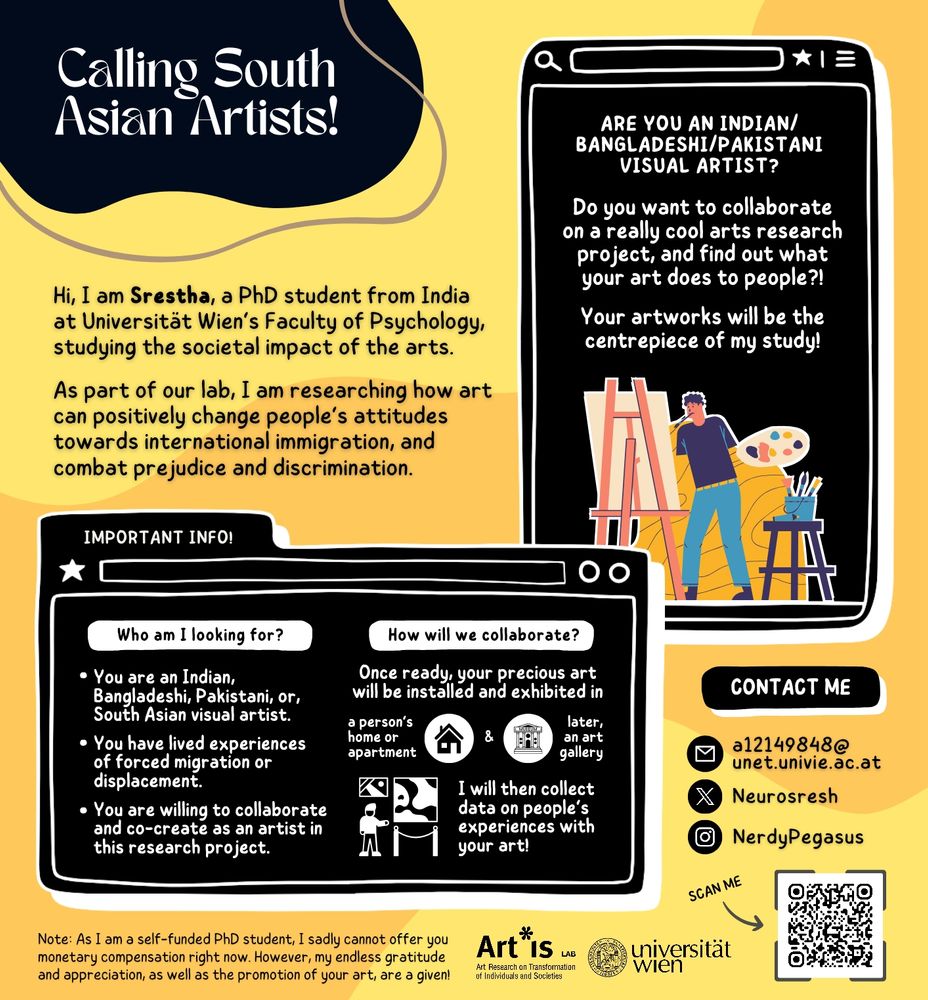 Calling South Asian Artists!

Are you an Indian, Bangladeshi, or Pakistani visual artist? Do you want to collaborate on a really cool arts research project, and find out what your art does to people?! Your artworks will be the centrepiece of my study!

Hi, I am Srestha, a PhD student from India at Universität Wien's Faculty of Psychology, studying the societal impact of the arts! As part of our lab, I am researching how art can positively change people's attitudes towards international immigration, and combat prejudice and discrimination.

Who am I looking for?
• You are an Indian, Bangladeshi, Pakistani, or South Asian visual artist.
• You have lived experiences of forced migration or displacement.
• You are willing to collaborate and co-create as an artist in this research project.

How will we collaborate?
• Once ready, your precious art will be installed and exhibited in a person's home or apartment, and later, an art gallery!
• I will then collect data on people's experiences with your art!

Note: As I am a self-funded PhD student, I sadly cannot offer you monetary compensation right now. However, my endless gratitude and appreciation, as well as the promotion of your art, are a given!

You can contact me via the following ways!

Email: a12149848@unet.univie.ac.at
Instagram: @Nerdypegasus
Twitter: @Neurosresh