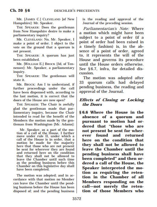 This is one of 4 screenshots of a full page from Deschler's House Precedents, 2 columns to a page. Here is Deschler's summary of this precedent, which appears on the page in boldface:

"Effects of Closing or Locking the Doors
§ 6.6 Where the House in the absence of a quorum and pursuant to motion had ordered that ‘‘those who are not present be sent for wherever found and returned here on the condition that they shall not be allowed to leave the Chamber until the pending business shall have been completed’’ and then ordered a call of the House, the Speaker interpreted the motion as requiring the retention in the Chamber of all Members responding on the call—not merely the retention of those Members who were absent when the order was entered into."