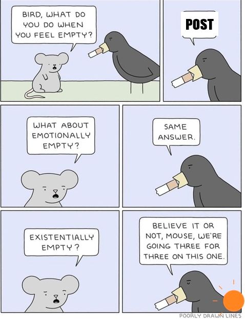 Mouse and bird comic, mouse is asking questions and bird answering 

BIRD, WHAT DO YOU DO WHEN YOU FEEL EMPTY?
WHAT ABOUT EMOTIONALLY EMPTY?
EXISTENTIALLY
POST
SAME
ANSWER
BELIEVE IT OR NOT, MOUSE, WE'RE GOING THREE FOR THREE ON THIS ONE
POORLY DRAWN LINES