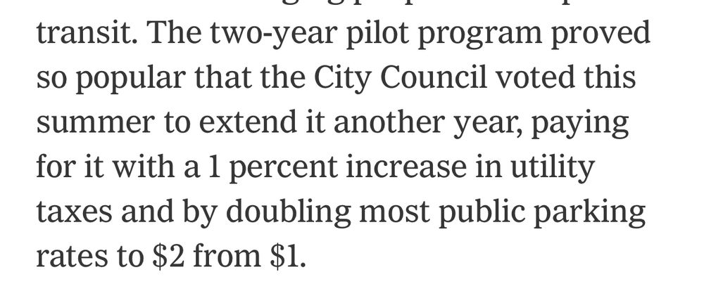 transit. The two-year pilot program proved so popular that the City Council voted this summer to extend it another year, paying for it with a 1 percent increase in utility taxes and by doubling most public parking rates to $2 from $1.