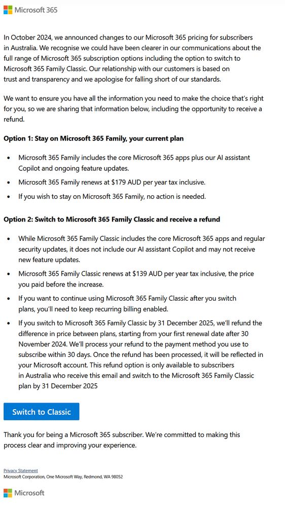 In October 2024, we announced changes to our Microsoft 365 pricing for subscribers in Australia. We recognise we could have been clearer in our communications about the full range of Microsoft 365 subscription options including the option to switch to Microsoft 365 Family Classic. Our relationship with our customers is based on trust and transparency and we apologise for falling short of our standards.

We want to ensure you have all the information you need to make the choice that’s right for you, so we are sharing that information below, including the opportunity to receive a refund.

Option 1: Stay on Microsoft 365 Family, your current plan
Microsoft 365 Family includes the core Microsoft 365 apps plus our AI assistant Copilot and ongoing feature updates. Microsoft 365 Family renews at $179 AUD per year tax inclusive.
If you wish to stay on Microsoft 365 Family, no action is needed.

Option 2: Switch to Microsoft 365 Family Classic and receive a refund
While Microsoft 365 Family Classic includes the core Microsoft 365 apps and regular security updates, it does not include our AI assistant Copilot and may not receive new feature updates.
Microsoft 365 Family Classic renews at $139 AUD per year tax inclusive, the price you paid before the increase.
If you want to continue using Microsoft 365 Family Classic after you switch plans, you’ll need to keep recurring billing enabled.
If you switch to Microsoft 365 Family Classic by 31 December 2025, we’ll refund the difference in price between plans, starting from your first renewal date after 30 November 2024. We’ll process your refund to the payment method you use to subscribe within 30 days. Once the refund has been processed, it will be reflected in your Microsoft account. This refund option is only available to subscribers in Australia who receive this email and switch to the Microsoft 365 Family Classic plan by 31 December 2025

[Switch to Classic]

Thank you for being a Microsoft 365 subscriber. [continues]