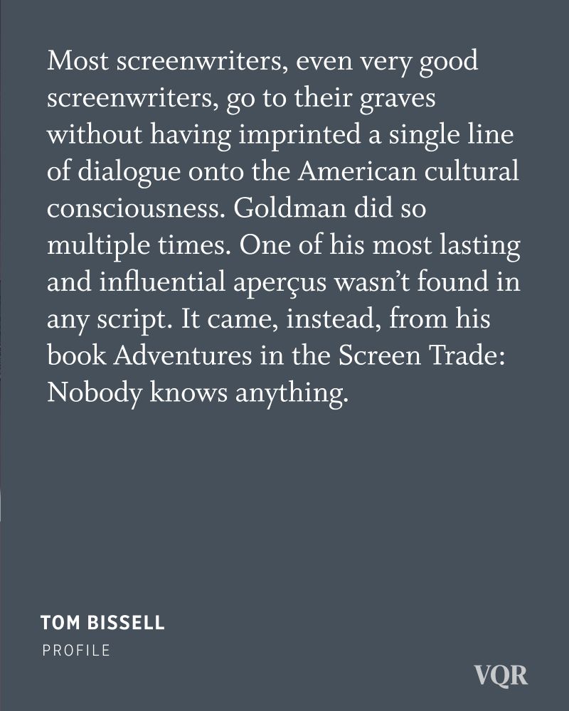 Most screenwriters, even very good screenwriters, go to their graves without having imprinted a single line of dialogue onto the American cultural consciousness. Goldman did so multiple times. One of his most lasting and influential aperçus wasn't found in any script. It came, instead, from his book Adventures in the Screen Trade: Nobody knows anything. 