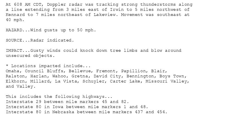 At 608 AM CDT, Doppler radar was tracking strong thunderstorms along
a line extending from 3 miles east of Irwin to 5 miles northwest of
Kennard to 7 miles northeast of Lakeview. Movement was southeast at
40 mph.

HAZARD...Wind gusts up to 50 mph.

SOURCE...Radar indicated.

IMPACT...Gusty winds could knock down tree limbs and blow around
unsecured objects.

* Locations impacted include...
Omaha, Council Bluffs, Bellevue, Fremont, Papillion, Blair,
Ralston, Harlan, Wahoo, Gretna, David City, Bennington, Boys Town,
Elkhorn, Millard, La Vista, Schuyler, Carter Lake, Missouri Valley,
and Valley.

This includes the following highways...
Interstate 29 between mile markers 45 and 82.
Interstate 80 in Iowa between mile markers 1 and 48.
Interstate 80 in Nebraska between mile markers 437 and 454.