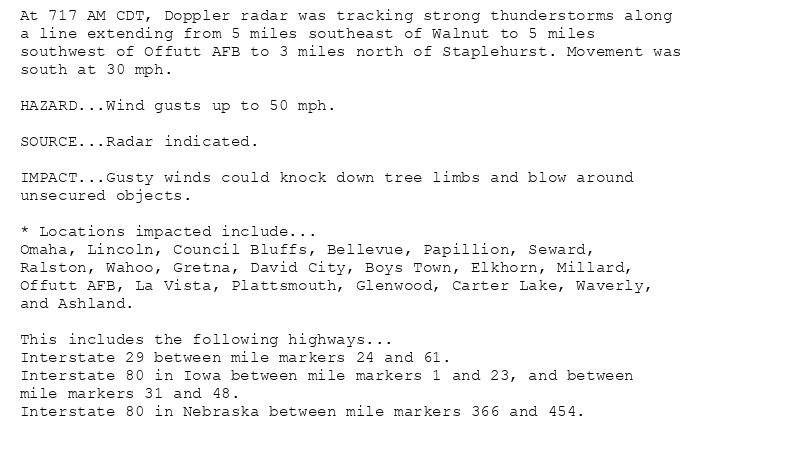At 717 AM CDT, Doppler radar was tracking strong thunderstorms along
a line extending from 5 miles southeast of Walnut to 5 miles
southwest of Offutt AFB to 3 miles north of Staplehurst. Movement was
south at 30 mph.

HAZARD...Wind gusts up to 50 mph.

SOURCE...Radar indicated.

IMPACT...Gusty winds could knock down tree limbs and blow around
unsecured objects.

* Locations impacted include...
Omaha, Lincoln, Council Bluffs, Bellevue, Papillion, Seward,
Ralston, Wahoo, Gretna, David City, Boys Town, Elkhorn, Millard,
Offutt AFB, La Vista, Plattsmouth, Glenwood, Carter Lake, Waverly,
and Ashland.

This includes the following highways...
Interstate 29 between mile markers 24 and 61.
Interstate 80 in Iowa between mile markers 1 and 23, and between
mile markers 31 and 48.
Interstate 80 in Nebraska between mile markers 366 and 454.