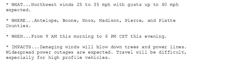 * WHAT...Northwest winds 25 to 35 mph with gusts up to 60 mph
expected.

* WHERE...Antelope, Boone, Knox, Madison, Pierce, and Platte
Counties.

* WHEN...From 9 AM this morning to 6 PM CST this evening.

* IMPACTS...Damaging winds will blow down trees and power lines.
Widespread power outages are expected. Travel will be difficult,
especially for high profile vehicles.