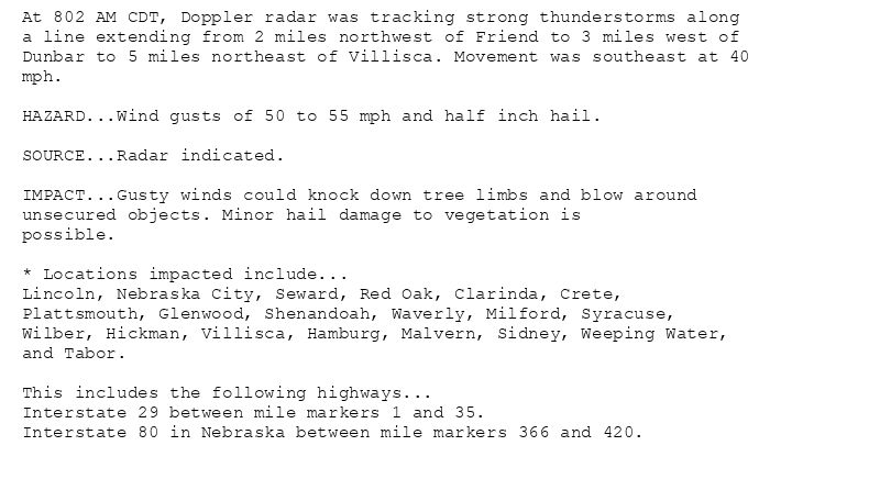 At 802 AM CDT, Doppler radar was tracking strong thunderstorms along
a line extending from 2 miles northwest of Friend to 3 miles west of
Dunbar to 5 miles northeast of Villisca. Movement was southeast at 40
mph.

HAZARD...Wind gusts of 50 to 55 mph and half inch hail.

SOURCE...Radar indicated.

IMPACT...Gusty winds could knock down tree limbs and blow around
unsecured objects. Minor hail damage to vegetation is
possible.

* Locations impacted include...
Lincoln, Nebraska City, Seward, Red Oak, Clarinda, Crete,
Plattsmouth, Glenwood, Shenandoah, Waverly, Milford, Syracuse,
Wilber, Hickman, Villisca, Hamburg, Malvern, Sidney, Weeping Water,
and Tabor.

This includes the following highways...
Interstate 29 between mile markers 1 and 35.
Interstate 80 in Nebraska between mile markers 366 and 420.
