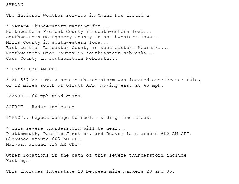SVROAX

The National Weather Service in Omaha has issued a

* Severe Thunderstorm Warning for...
Northwestern Fremont County in southwestern Iowa...
Southwestern Montgomery County in southwestern Iowa...
Mills County in southwestern Iowa...
East central Lancaster County in southeastern Nebraska...
Northwestern Otoe County in southeastern Nebraska...
Cass County in southeastern Nebraska...

* Until 630 AM CDT.

* At 557 AM CDT, a severe thunderstorm was located over Beaver Lake,
or 12 miles south of Offutt AFB, moving east at 45 mph.

HAZARD...60 mph wind gusts.

SOURCE...Radar indicated.

IMPACT...Expect damage to roofs, siding, and trees.

* This severe thunderstorm will be near...
Plattsmouth, Pacific Junction, and Beaver Lake around 600 AM CDT.
Glenwood around 605 AM CDT.
Malvern around 615 AM CDT.

Other locations in the path of this severe thunderstorm include
Hastings.

This includes Interstate 29 between mile markers 20 and 35.