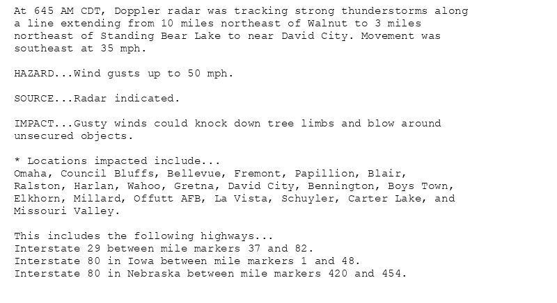 At 645 AM CDT, Doppler radar was tracking strong thunderstorms along
a line extending from 10 miles northeast of Walnut to 3 miles
northeast of Standing Bear Lake to near David City. Movement was
southeast at 35 mph.

HAZARD...Wind gusts up to 50 mph.

SOURCE...Radar indicated.

IMPACT...Gusty winds could knock down tree limbs and blow around
unsecured objects.

* Locations impacted include...
Omaha, Council Bluffs, Bellevue, Fremont, Papillion, Blair,
Ralston, Harlan, Wahoo, Gretna, David City, Bennington, Boys Town,
Elkhorn, Millard, Offutt AFB, La Vista, Schuyler, Carter Lake, and
Missouri Valley.

This includes the following highways...
Interstate 29 between mile markers 37 and 82.
Interstate 80 in Iowa between mile markers 1 and 48.
Interstate 80 in Nebraska between mile markers 420 and 454.