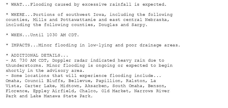 * WHAT...Flooding caused by excessive rainfall is expected.

* WHERE...Portions of southwest Iowa, including the following
counties, Mills and Pottawattamie and east central Nebraska,
including the following counties, Douglas and Sarpy.

* WHEN...Until 1030 AM CDT.

* IMPACTS...Minor flooding in low-lying and poor drainage areas.

* ADDITIONAL DETAILS...
- At 730 AM CDT, Doppler radar indicated heavy rain due to
thunderstorms. Minor flooding is ongoing or expected to begin
shortly in the advisory area.
- Some locations that will experience flooding include...
Omaha, Council Bluffs, Bellevue, Papillion, Ralston, La
Vista, Carter Lake, Midtown, Aksarben, South Omaha, Benson,
Florence, Eppley Airfield, Chalco, Old Market, Narrows River
Park and Lake Manawa State Park.