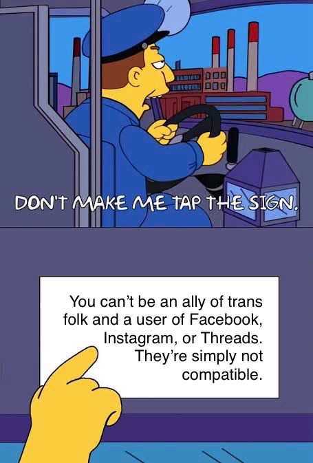 A Simpsons meme where the bus driver says don’t make me tap the sign. The sign says “You can't be an ally of trans folk and a user of Facebook, Instagram, or Threads.
They're simply not compatible.”
