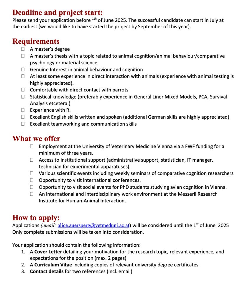 Deadline and project start:
Please send your application before 1th of June 2025. The successful candidate can start in July at 
the earliest (we would like to have started the project by September of this year).
 
Requirements
•	A master’s degree 
•	A master’s thesis with a topic related to animal cognition/animal behaviour/comparative psychology or material science.
•	Genuine Interest in animal behaviour and cognition
•	At least some experience in direct interaction with animals (experience with animal testing is highly appreciated). 
•	Comfortable with direct contact with parrots
•	Statistical knowledge (preferably experience in General Liner Mixed Models, PCA, Survival Analysis etcetera.)
•	Experience with R.
•	Excellent English skills written and spoken (additional German skills are highly appreciated)
•	Excellent teamworking and communication skills

What we offer
•	Employment at the University of Veterinary Medicine Vienna via a FWF funding for a minimum of three years.
•	Access to institutional support (administrative support, statistician, IT manager, technician for experimental apparatuses).
•	Various scientific events including weekly seminars of comparative cognition researchers
•	Opportunity to visit international conferences.
•	Opportunity to visit social events for PhD students studying avian cognition in Vienna.
•	An international and interdisciplinary work environment at the Messerli Research Institute for Human-Animal Interaction.

How to apply: 
Applications (email: alice.auersperg@vetmeduni.ac.at) will be considered until the 1st of June  2025
Only complete submissions will be taken into consideration.

Your application should contain the following information:
1.	A Cover Letter detailing your motivation for the research topic, relevant experience, and expectations for the position (max. 2 pages)
2.	A Curriculum Vitae including copies of relevant university degree certificates
3.	Contact details for two references (incl. email)
