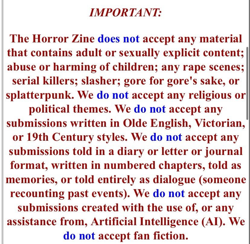 IMPORTANT:

The Horror Zine does not accept any material that contains adult or sexually explicit content; abuse or harming of children; any rape scenes; serial killers; slasher; gore for gore's sake, or splatterpunk. We do not accept any religious or political themes. We do not accept any submissions written in Olde English, Victorian, or 19th Century styles. We do not accept any submissions told in a diary or letter or journal format, written in numbered chapters, told as memories, or told entirely as dialogue (someone recounting past events). We do not accept any submissions created with the use of, or any assistance from, Artificial Intelligence (AI). We do not accept fan fiction.