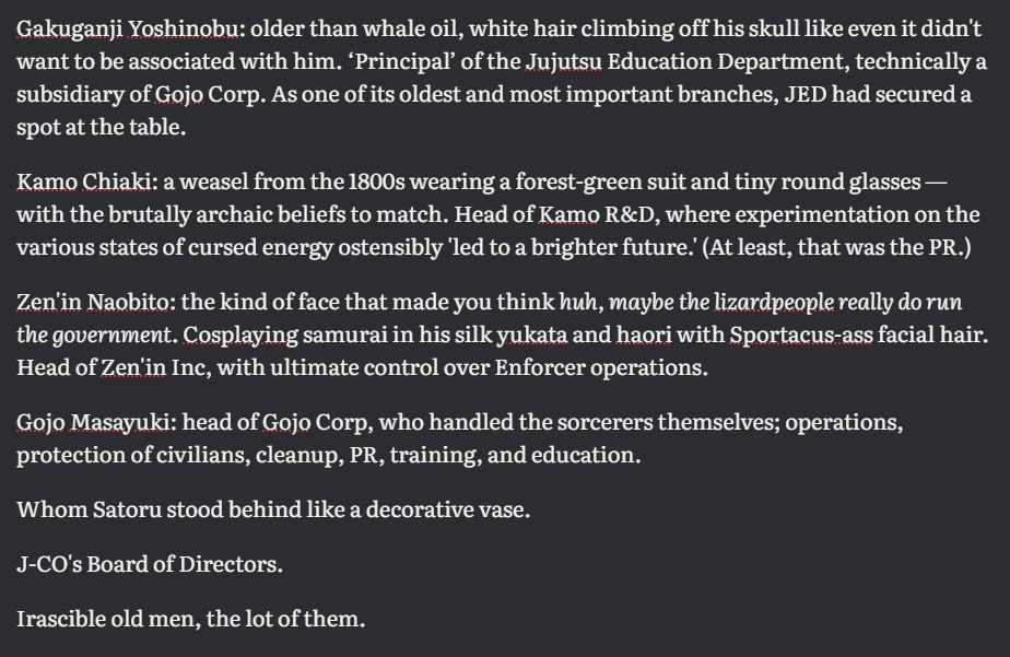 a screenshot from a word processing document that reads:
Gakuganji Yoshinobu: older than whale oil, white hair climbing off his skull like even it didn't want to be associated with him. ‘Principal’ of the Jujutsu Education Department, technically a subsidiary of Gojo Corp. As one of its oldest and most important branches, JED had secured a spot at the table.

Kamo Chiaki: a weasel from the 1800s wearing a forest-green suit and tiny round glasses — with the brutally archaic beliefs to match. Head of Kamo R&D, where experimentation on the various states of cursed energy ostensibly 'led to a brighter future.' (At least, that was the PR.)

Zen'in Naobito: the kind of face that made you think huh, maybe the lizardpeople really do run the government. Cosplaying samurai in his silk yukata and haori with Sportacus-ass facial hair. Head of Zen'in Inc, with ultimate control over Enforcer operations.

Gojo Masayuki: head of Gojo Corp, who handled the sorcerers themselves; operations, protection of civilians, cleanup, PR, training, and education.

Whom Satoru stood behind like a decorative vase.

J-CO's Board of Directors.

Irascible old men, the lot of them.
