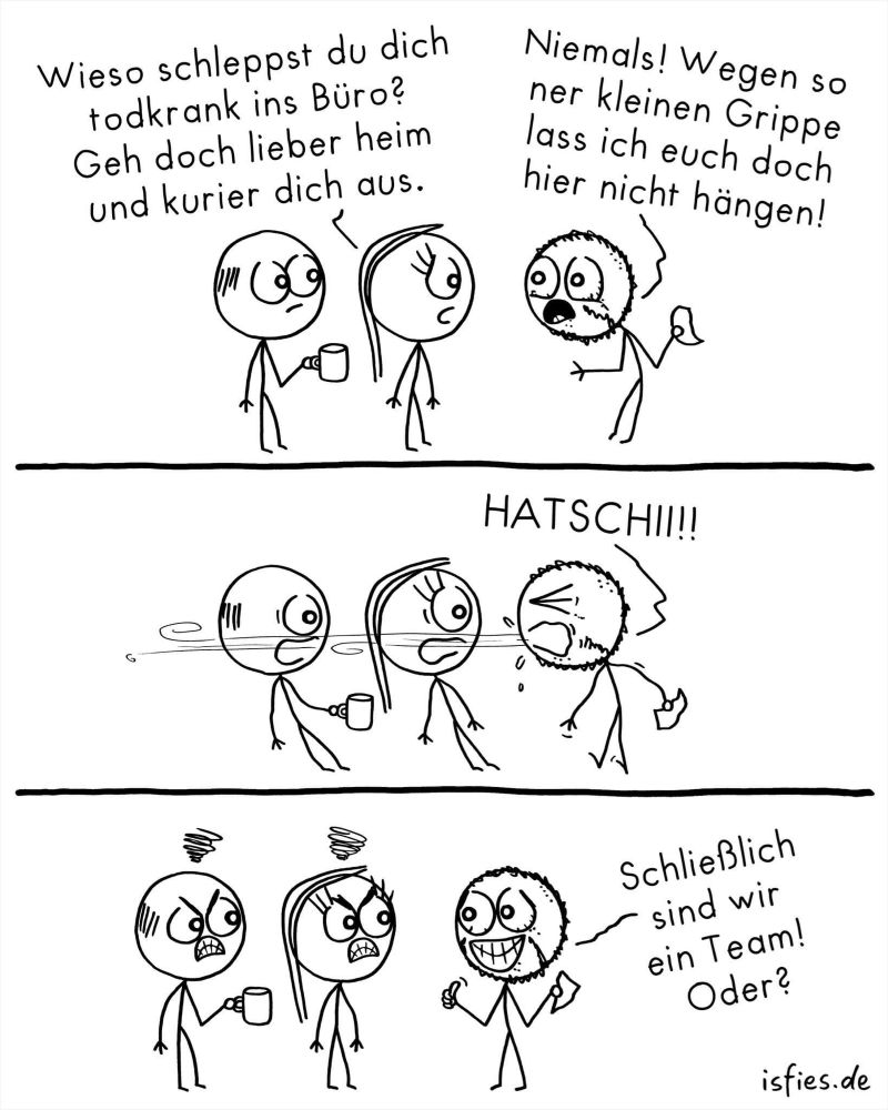 Is-fies-Cartoon
Bild 1: ein Kollege und eine Kollegin stehen in einem Kollegen gegenüber, der augenscheinlich krank ist. Kollegin sagt: wieso schleppst du dich todkrank ins Büro? Geh doch lieber heim und Kurier dich aus. Kranker Kollege sagt: niemals! Wegen so einer kleinen Grippe lass ich euch doch hier nicht hängen!
Bild 2: kranker Kollege niest, die beiden anderen bekommen was ab. 
Bild 3: Kollege und Kollegen sind sichtbar, wütend, kranker Kollege grinst und sagt: schließlich sind wir ein Team! Oder?