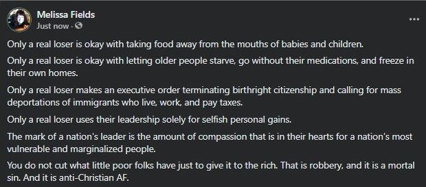Image text is a screenshot of a Facebook post by me. In it I said:
Only a real loser is okay with taking food away from the mouths of babies and children.
Only a real loser is okay with letting older people starve, go without their medications, and freeze in their own homes.
Only a real loser makes an executive order terminating birthright citizenship and calling for mass deportations of immigrants who live, work, and pay taxes here.
Only a real loser uses their leadership solely for selfish personal gains.
The mark of a nation's leader is the amount of compassion that is in their hearts for a nation's most vulnerable and marginalized people.
You do not cut what little poor folks have just to give it to the rich. That is robbery, and it is a mortal sin. And it is anti-Christian AF.