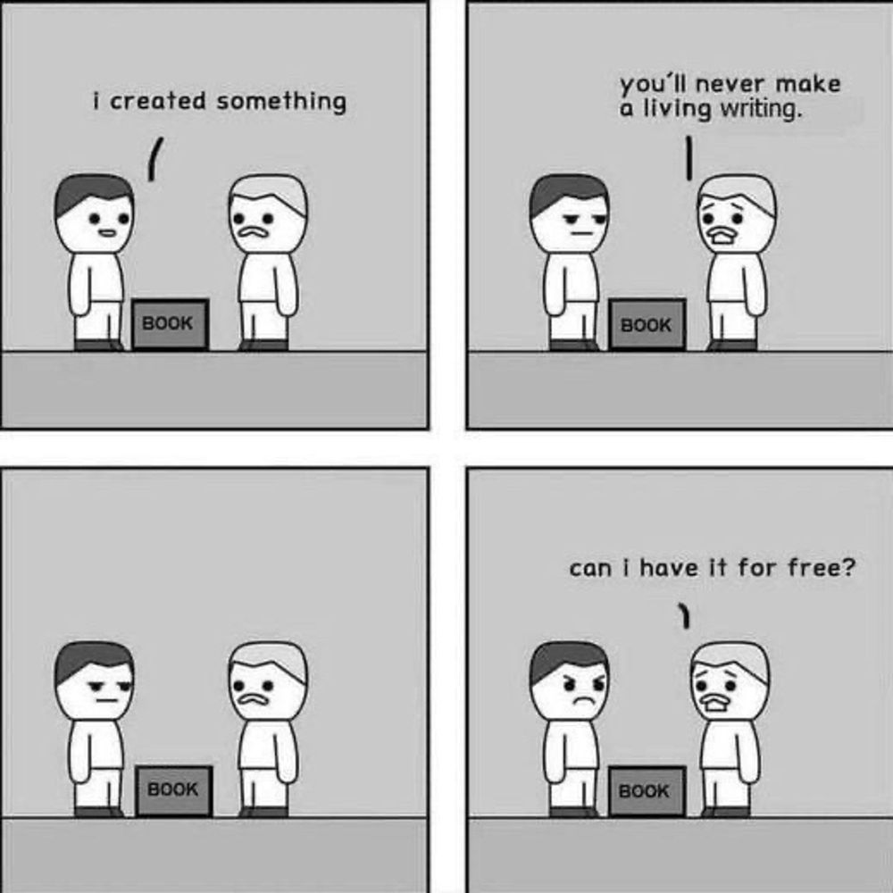 Four panel comic 
Person 1: I created something
(small box labeled book)
Person 2: you'll never make a living from art
Person 2: can i have it for free?
@ eattherichcomic