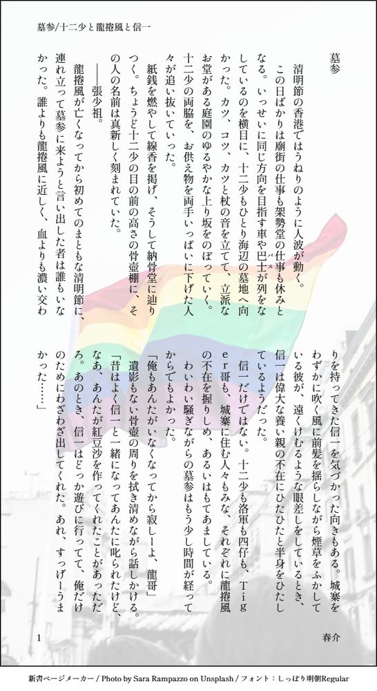 印刷された本の本文の体裁で画像化されたテキストです。
付記に「墓参/十二少と龍捲風と信一」、「春介」と記載されています。
画像情報：generated by 新書ページメーカー / Photo by Sara Rampazzo on Unsplash / フォント：しっぽり明朝Regular

以下は本文の内容です。

墓参

　清明節の香港ではうねりのように人波が動く。
　この日ばかりは廟街の仕事も架勢堂の仕事も休みとなる。いっせいに同じ方向を目指す車や巴士（バス）が列をなしているのを横目に、十二少もひとり海辺の墓地へ向かった。カツ、コツ、カツと杖の音を立てて、立派なお堂がある庭園のゆるやかな上り坂をのぼっていく。十二少の両脇を、お供え物を両手いっぱいに下げた人々が追い抜いていった。
　紙銭を燃やして線香を掲げ、そうして納骨堂に辿りつく。ちょうど十二少の目の前の高さの骨壺棚に、その人の名前は真新しく刻まれていた。
　――張少祖。
　龍捲風が亡くなってから初めてのまともな清明節に、連れ立って墓参に来ようと言い出した者は誰もいなかった。誰よりも龍捲風に近しく、血よりも濃い交わりを持ってきた信一を気づかった向きもある。城寨をわずかに吹く風に前髪を揺らしながら煙草をふかしている彼が、遠くけむるような眼差しをしているとき、信一は偉大な養い親の不在にひたひたと半身をひたしているようだった。
　信一だけではない。十二少も洛軍も四仔も、Ｔｉｇｅｒ哥も、城寨に住む人々もみな、それぞれに龍捲風の不在を握りしめ、あるいはもてあましている。
　わいわい騒ぎながらの墓参はもう少し時間が経ってからでもよかった。
「俺もあんたがいなくなってから寂しーよ、龍哥」
　遺影もない骨壺の周りを拭き清めながら話しかける。
「昔はよく信一と一緒になってあんたに叱られたけど、なあ、あんたが紅豆沙を作ってくれたことがあっただろ。あのとき、信一はどっか遊びに行ってて、俺だけのためにわざわざ出してくれた。あれ、すっげーうまかった……」
