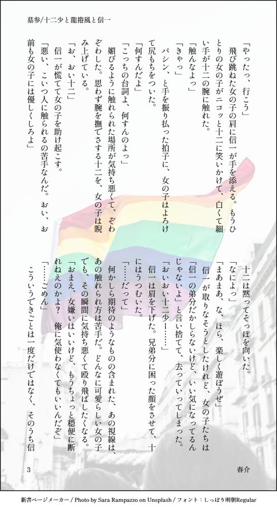 「やったっ、行こう」
　飛び跳ねた女の子の肩に信一が手を添える。もうひとりの女の子がニコッと十二に笑いかけて、白くて細い手が十二の腕に触れた。
「触んなよっ」
「きゃっ」
　パシン、と手を振り払った拍子に、女の子はよろけて尻もちをついた。
「何すんだよ」
「こっちの台詞よ、何すんのよっ」
　媚びるように触れられた場所が気持ち悪くて、ぞわぞわした。思わず腕を撫でさする十二を、女の子は睨み上げている。
「お、おい十二」
　信一が慌てて女の子を助け起こす。
「悪い、こいつ人に触られるの苦手なんだ。おい、お前も女の子には優しくしろよ」
　十二は黙ってそっぽを向いた。
「なによっ」
「まあまあ、な、ほら、楽しく遊ぼうぜ」
　信一が取りなそうとしたけれど、女の子たちは「信一の弟分だかしらないけど、いい気になってるんじゃないよ」と言い捨てて、去っていってしまった。
「おいおい十二少ー……」
　信一は眉を下げた。兄弟分に困った顔をさせて、十にはうつむいた。
「……だって」
　何かしら期待のようなものの含まれた、あの視線は、あの触れられ方は苦手だ。どんなに可愛らしい女の子でも、その瞬間に気持ち悪くて殴り飛ばしたくなる。
「おまえ、女嫌いはいいけど、もうちょっと穏便に断れねえのかよ？　俺に気使わなくてもいいんだぞ」
「……ごめん」
　こういうできごとは一度だけではなく、そのうち信