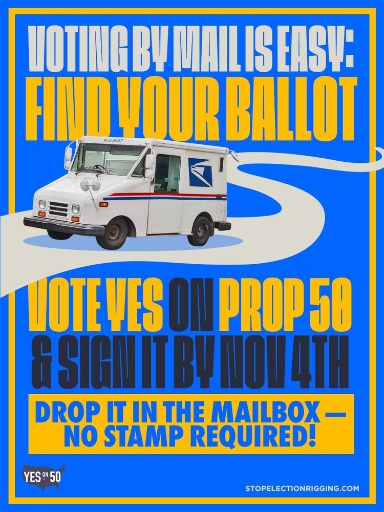 Royal Blue Box with Large Yellow and black text around a picture of a USPS truck that appears on a white, street like swoosh across the page. Text says: Voting by Mail is Easy, Find your ballot, Vote Yes on Prop 50, & Sign it by Nov 4th. Drop it in the Mailbox - no stamp required. It has a link to stopelectionrigging.com in small print on the bottom right corner. 