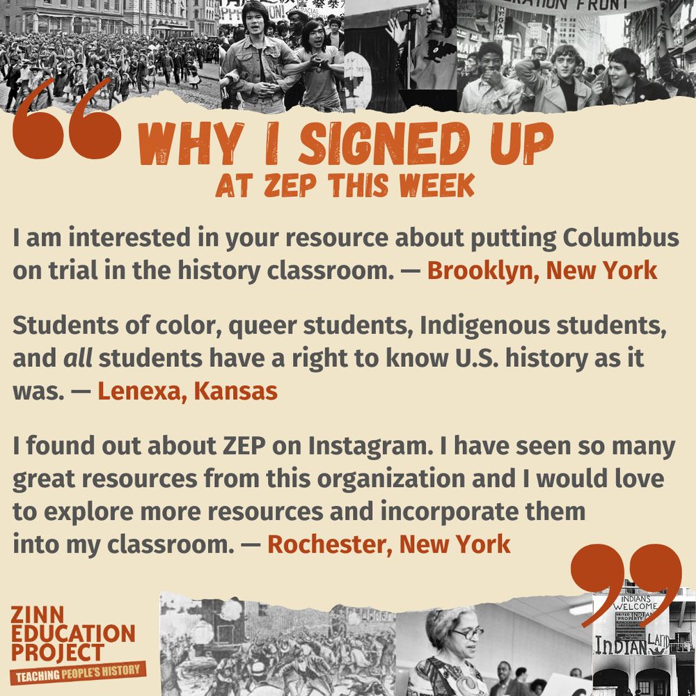 I am interested in your resource about putting Columbus on trial in the history classroom. — Brooklyn, New York
Students of color, queer students, Indigenous students, and all students have a right to know U.S. history as it was. — Lenexa, Kansas
I found out about ZEP on Instagram. I have seen so many great resources from this organization and I would love to explore more resources and incorporate them into my classroom. — Rochester, New York