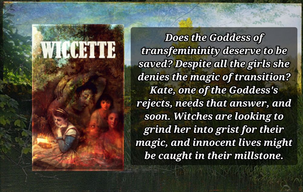 book cover for Wiccette next to a block of text that reads:

Does the Goddess of transfemininity deserve to be saved? Despite all the girls she denies the magic of transition?
Kate, one of the Goddess's rejects, needs that answer, and soon. Witches are looking to grind her into grist for their magic, and innocent lives might be caught in their millstone.