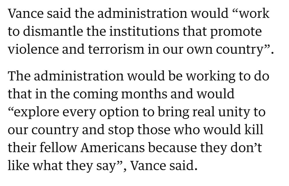 Vance said the administration would “work to dismantle the institutions that promote violence and terrorism in our own country”.

The administration would be working to do that in the coming months and would “explore every option to bring real unity to our country and stop those who would kill their fellow Americans because they don’t like what they say”, Vance said.