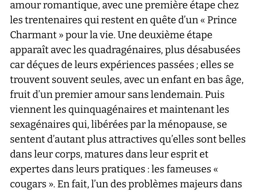 une première étape chez les trentenaires qui restent en quête d'un « Prince Charmant » pour la vie. Une deuxième étape apparaît avec les quadragénaires, plus désabusées car déçues de leurs expériences passées ; elles se trouvent souvent seules, avec un enfant en bas âge, fruit d'un premier amour sans lendemain. Puis viennent les quinquagénaires et maintenant les sexagénaires qui, libérées par la ménopause, se sentent d'autant plus attractives qu'elles sont belles dans leur corps, matures dans leur esprit et expertes dans leurs pratiques : les fameuses « cougars ».