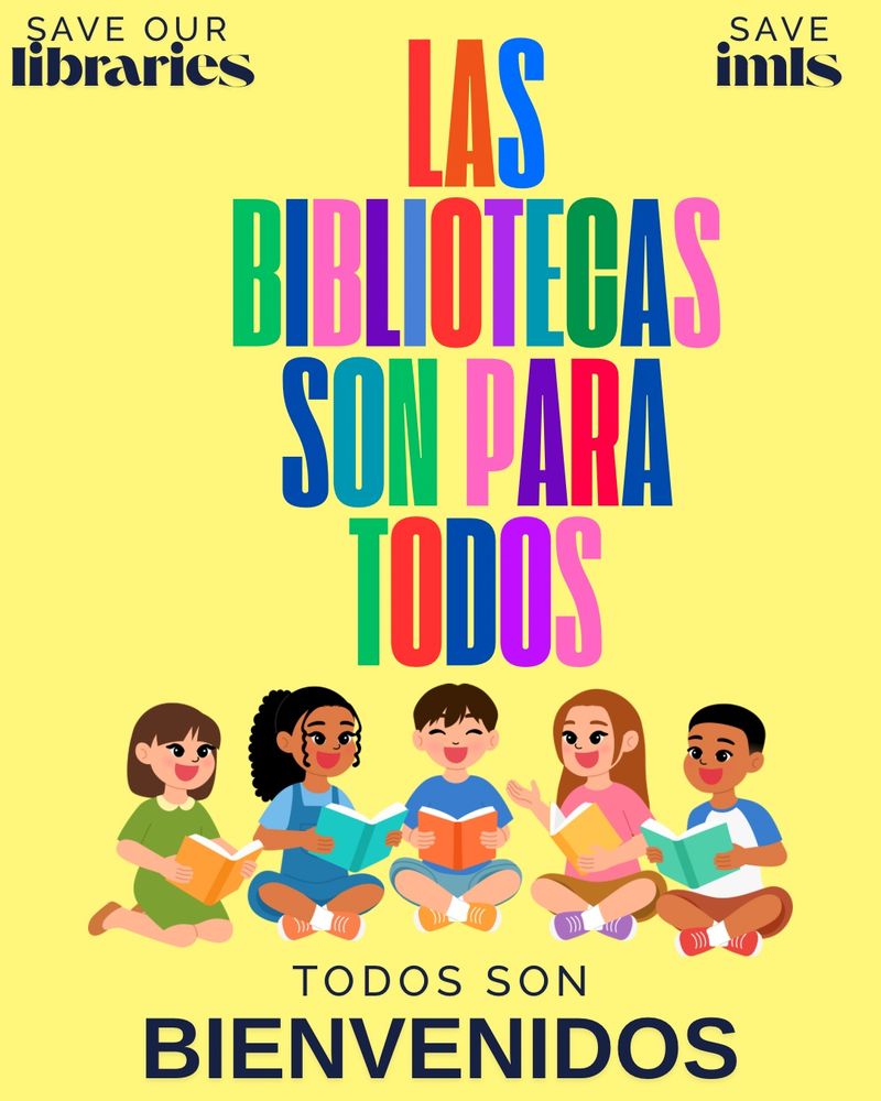 Text in rainbow letters on a yellow background: Las bibliotecas son para todos.  (Libraries are for everyone)

Below that is a graphic of five kids of various genders and ethnicities.

Text below that: Todos son bienvenidos. (All are welcome)

Text in upper left corner: save our libraries

Text in upper right corner: save IMLS 