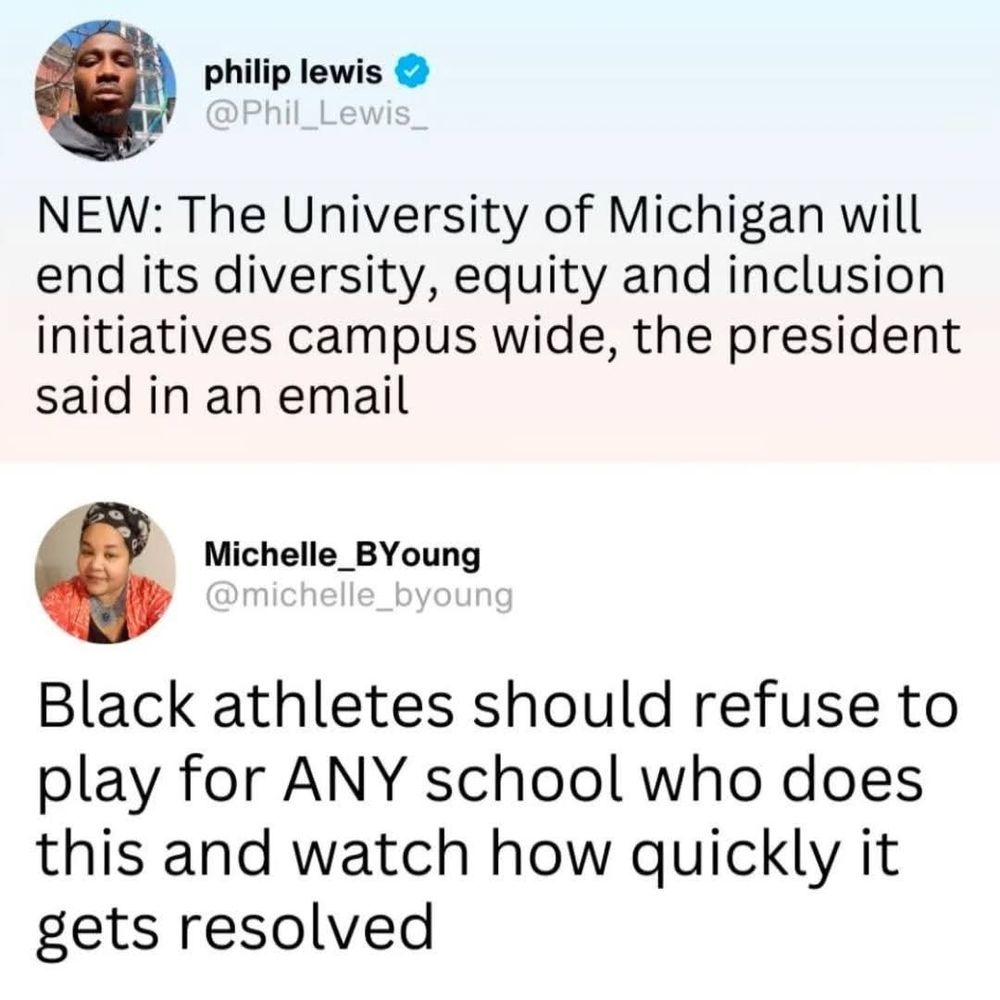 philip lewis
@Phil_Lewis_

NEW: The University of Michigan will end its diversity, equity and inclusion initiatives campus wide, the president said in an email


____________________________________


Michelle_BYoung
@michelle_byoung

Black athletes should refuse to play for ANY school who does this and watch how quickly it gets resolved