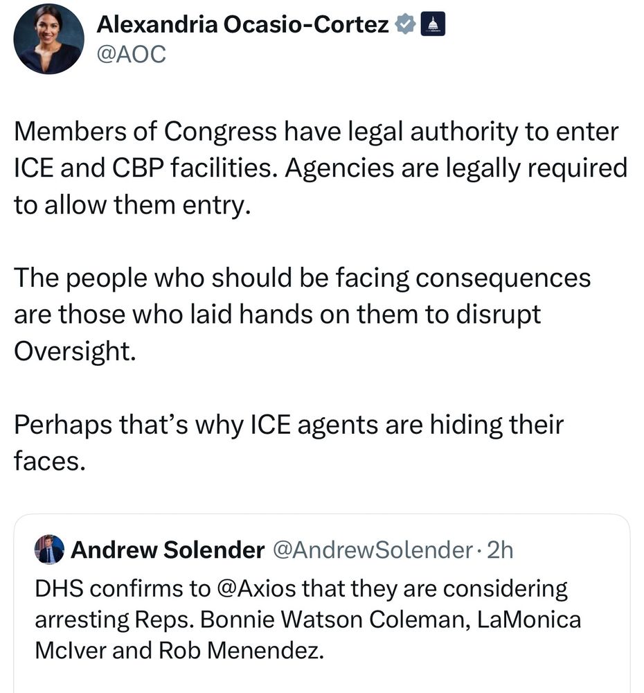 Alexandria Ocasio-Cortez
@AOC

Members of Congress have legal authority to enter ICE and CBP facilities. Agencies are legally required to allow them entry.

The people who should be facing consequences are those who laid hands on them to disrupt Oversight.

Perhaps that's why ICE agents are hiding their faces.

Andrew Solender @Andrew Solender. 2h

DHS confirms to @Axios that they are considering arresting Reps. Bonnie Watson Coleman, LaMonica Mclver and Rob Menendez.