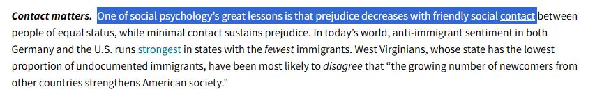 One of social psychology’s great lessons is that prejudice decreases with friendly social contact between people of equal status, while minimal contact sustains prejudice. In today’s world, anti-immigrant sentiment in both Germany and the U.S. runs strongest in states with the fewest immigrants. West Virginians, whose state has the lowest proportion of undocumented immigrants, have been most likely to disagree that “the growing number of newcomers from other countries strengthens American society.”