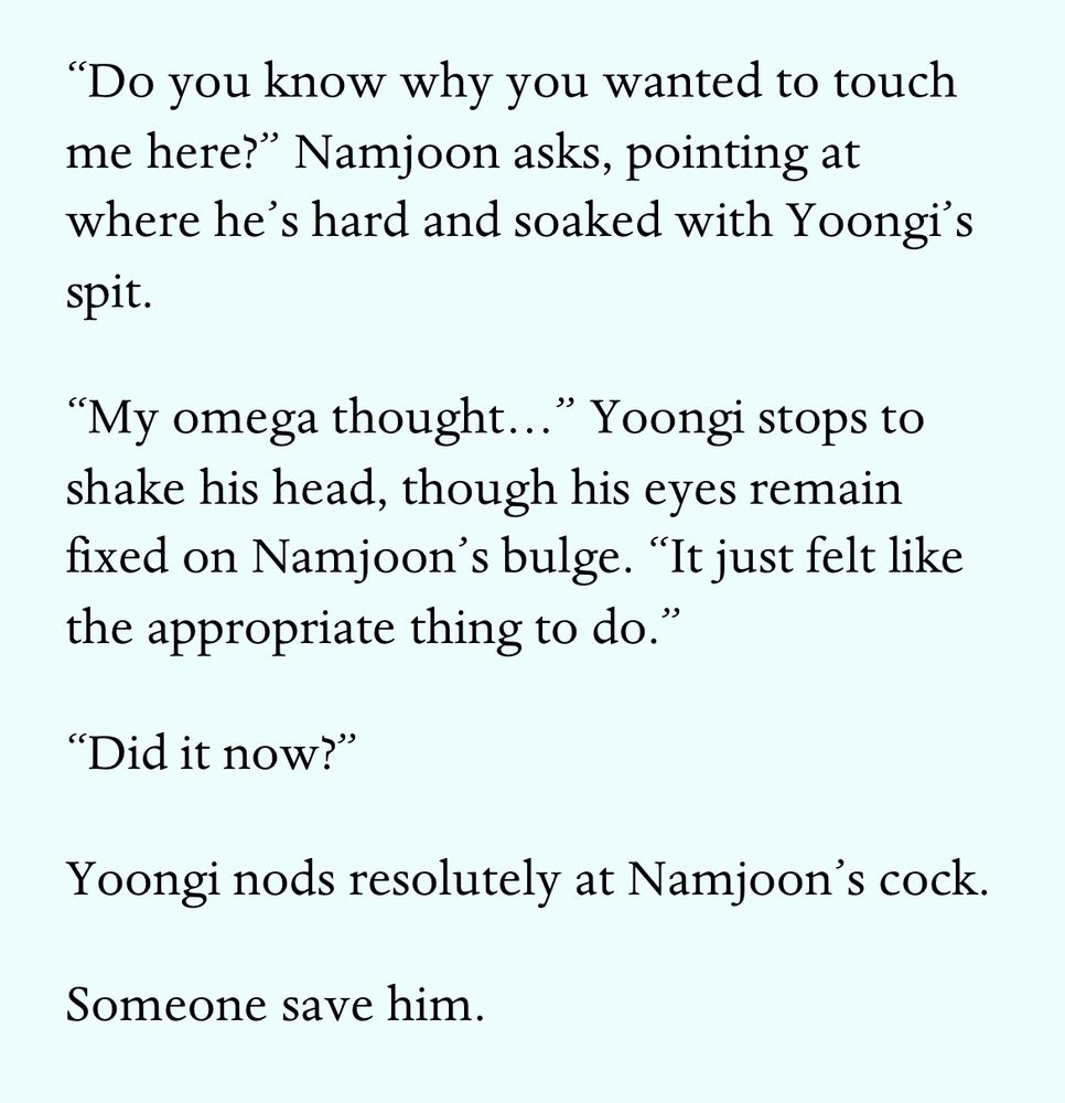 “Do you know why you wanted to touch me here?” Namjoon asks, pointing at where he’s hard and soaked with Yoongi’s spit.
“My omega thought…” Yoongi stops to shake his head, though his eyes remain fixed on Namjoon’s bulge. “It just felt like the appropriate thing to do.”
“Did it now?”
Yoongi nods resolutely at Namjoon’s cock. 
Someone save him.
