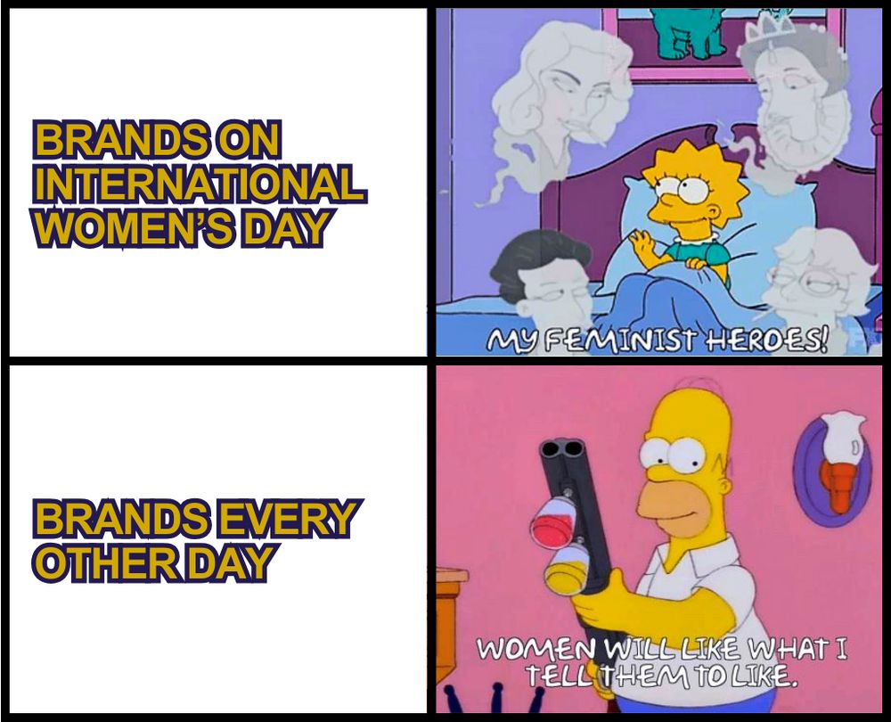 4 image-meme
1 - "BRANDS ON INTERNATIONAL WOMEN'S DAY"
2 - Lisa Simpson sitting in her bed, looking dreamingly at the ghosts of 4 great women with the caption "My feminist heroes!"
3 - BRANDS EVERY OTHER DAY
4 - Homer Simpson holding a paint rifle with the caption "Women will like what I tell them to like.
