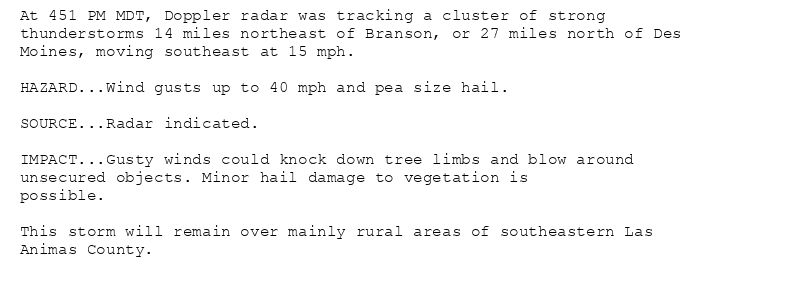 At 451 PM MDT, Doppler radar was tracking a cluster of strong
thunderstorms 14 miles northeast of Branson, or 27 miles north of Des
Moines, moving southeast at 15 mph.

HAZARD...Wind gusts up to 40 mph and pea size hail.

SOURCE...Radar indicated.

IMPACT...Gusty winds could knock down tree limbs and blow around
unsecured objects. Minor hail damage to vegetation is
possible.

This storm will remain over mainly rural areas of southeastern Las
Animas County.