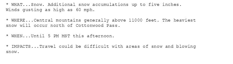 * WHAT...Snow. Additional snow accumulations up to five inches.
Winds gusting as high as 60 mph.

* WHERE...Central mountains generally above 11000 feet. The heaviest
snow will occur north of Cottonwood Pass.

* WHEN...Until 5 PM MST this afternoon.

* IMPACTS...Travel could be difficult with areas of snow and blowing
snow.
