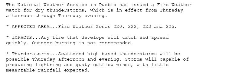 The National Weather Service in Pueblo has issued a Fire Weather
Watch for dry thunderstorms, which is in effect from Thursday
afternoon through Thursday evening.

* AFFECTED AREA...Fire Weather Zones 220, 222, 223 and 225.

* IMPACTS...Any fire that develops will catch and spread
quickly. Outdoor burning is not recommended.

* Thunderstorms...Scattered high based thunderstorms will be
possible Thursday afternoon and evening. Storms will capable of
producing lightning and gusty outflow winds, with little
measurable rainfall expected.