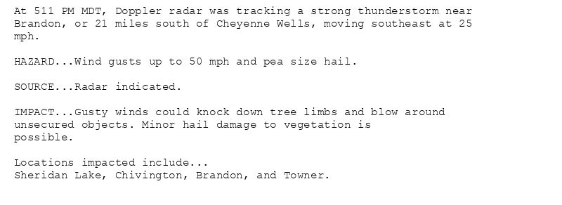 At 511 PM MDT, Doppler radar was tracking a strong thunderstorm near
Brandon, or 21 miles south of Cheyenne Wells, moving southeast at 25
mph.

HAZARD...Wind gusts up to 50 mph and pea size hail.

SOURCE...Radar indicated.

IMPACT...Gusty winds could knock down tree limbs and blow around
unsecured objects. Minor hail damage to vegetation is
possible.

Locations impacted include...
Sheridan Lake, Chivington, Brandon, and Towner.