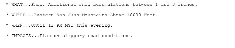 * WHAT...Snow. Additional snow accumulations between 1 and 3 inches.

* WHERE...Eastern San Juan Mountains Above 10000 Feet.

* WHEN...Until 11 PM MST this evening.

* IMPACTS...Plan on slippery road conditions.