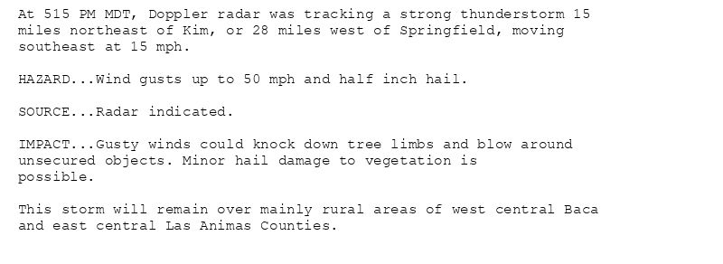 At 515 PM MDT, Doppler radar was tracking a strong thunderstorm 15
miles northeast of Kim, or 28 miles west of Springfield, moving
southeast at 15 mph.

HAZARD...Wind gusts up to 50 mph and half inch hail.

SOURCE...Radar indicated.

IMPACT...Gusty winds could knock down tree limbs and blow around
unsecured objects. Minor hail damage to vegetation is
possible.

This storm will remain over mainly rural areas of west central Baca
and east central Las Animas Counties.
