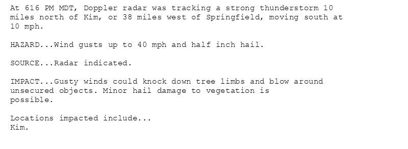 At 616 PM MDT, Doppler radar was tracking a strong thunderstorm 10
miles north of Kim, or 38 miles west of Springfield, moving south at
10 mph.

HAZARD...Wind gusts up to 40 mph and half inch hail.

SOURCE...Radar indicated.

IMPACT...Gusty winds could knock down tree limbs and blow around
unsecured objects. Minor hail damage to vegetation is
possible.

Locations impacted include...
Kim.