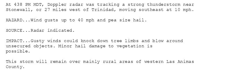 At 438 PM MDT, Doppler radar was tracking a strong thunderstorm near
Stonewall, or 27 miles west of Trinidad, moving southeast at 10 mph.

HAZARD...Wind gusts up to 40 mph and pea size hail.

SOURCE...Radar indicated.

IMPACT...Gusty winds could knock down tree limbs and blow around
unsecured objects. Minor hail damage to vegetation is
possible.

This storm will remain over mainly rural areas of western Las Animas
County.