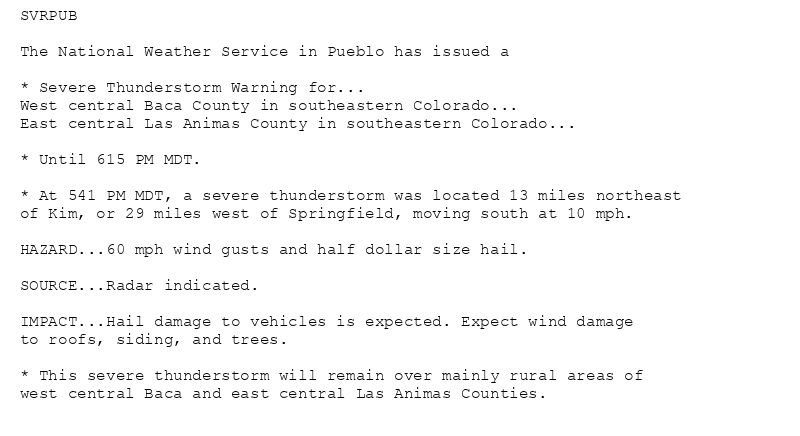 SVRPUB

The National Weather Service in Pueblo has issued a

* Severe Thunderstorm Warning for...
West central Baca County in southeastern Colorado...
East central Las Animas County in southeastern Colorado...

* Until 615 PM MDT.

* At 541 PM MDT, a severe thunderstorm was located 13 miles northeast
of Kim, or 29 miles west of Springfield, moving south at 10 mph.

HAZARD...60 mph wind gusts and half dollar size hail.

SOURCE...Radar indicated.

IMPACT...Hail damage to vehicles is expected. Expect wind damage
to roofs, siding, and trees.

* This severe thunderstorm will remain over mainly rural areas of
west central Baca and east central Las Animas Counties.