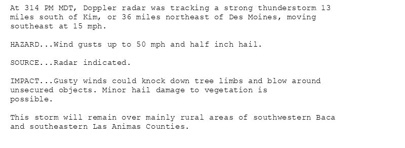 At 314 PM MDT, Doppler radar was tracking a strong thunderstorm 13
miles south of Kim, or 36 miles northeast of Des Moines, moving
southeast at 15 mph.

HAZARD...Wind gusts up to 50 mph and half inch hail.

SOURCE...Radar indicated.

IMPACT...Gusty winds could knock down tree limbs and blow around
unsecured objects. Minor hail damage to vegetation is
possible.

This storm will remain over mainly rural areas of southwestern Baca
and southeastern Las Animas Counties.